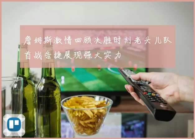 詹姆斯激情回顾决胜时刻老头儿队首战告捷展现强大实力