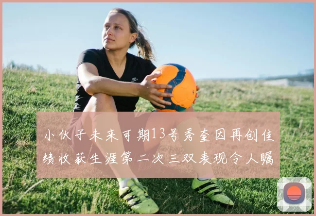 小伙子未来可期13号秀奎因再创佳绩收获生涯第二次三双表现令人瞩目
