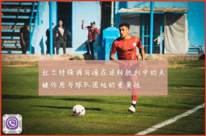 杜兰特强调沟通在逆转胜利中的关键作用与球队团结的重要性