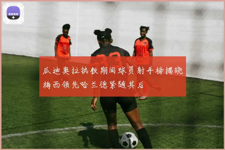 瓜迪奥拉执教期间球员射手榜揭晓梅西领先哈兰德紧随其后