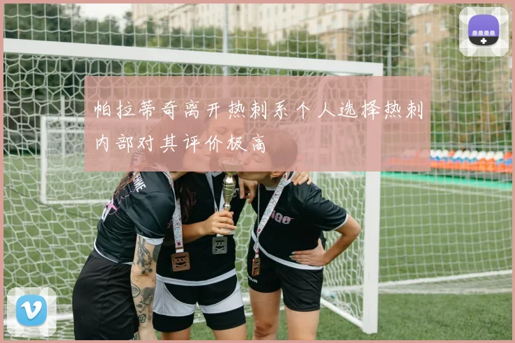 帕拉蒂奇离开热刺系个人选择热刺内部对其评价极高