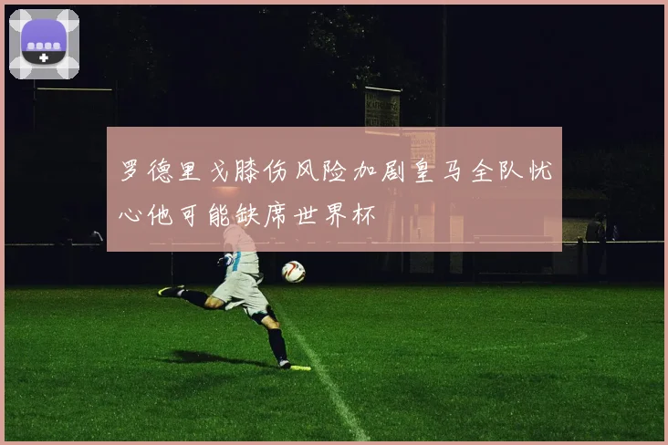 罗德里戈膝伤风险加剧皇马全队忧心他可能缺席世界杯