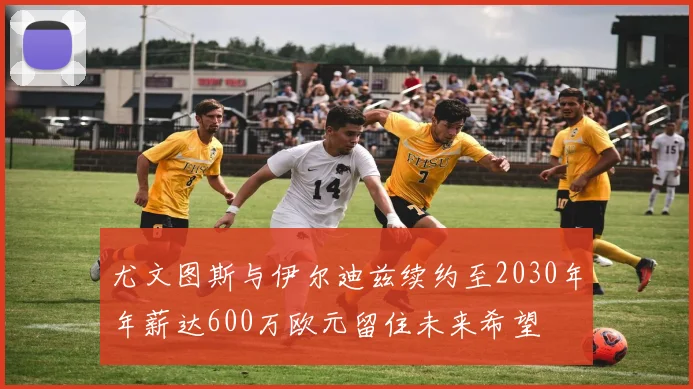 尤文图斯与伊尔迪兹续约至2030年年薪达600万欧元留住未来希望