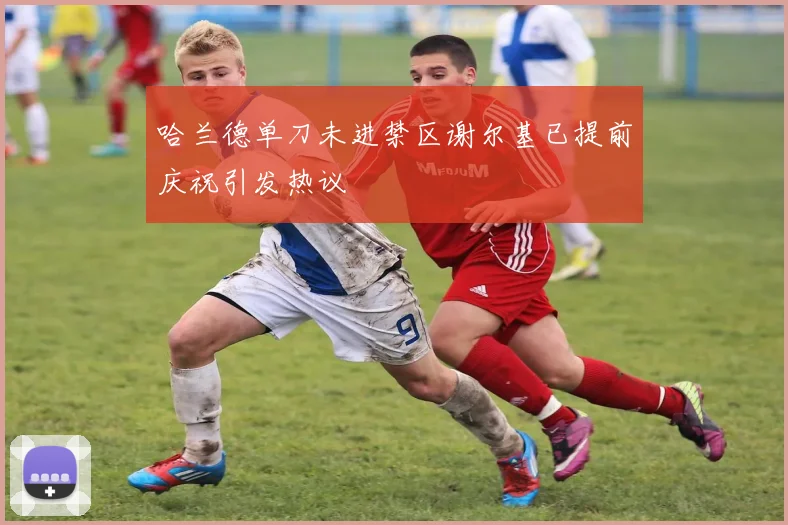 哈兰德单刀未进禁区谢尔基已提前庆祝引发热议