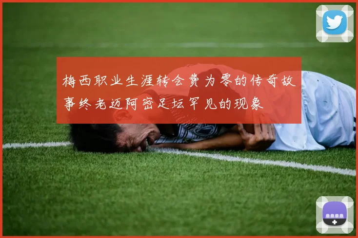 梅西职业生涯转会费为零的传奇故事终老迈阿密足坛罕见的现象