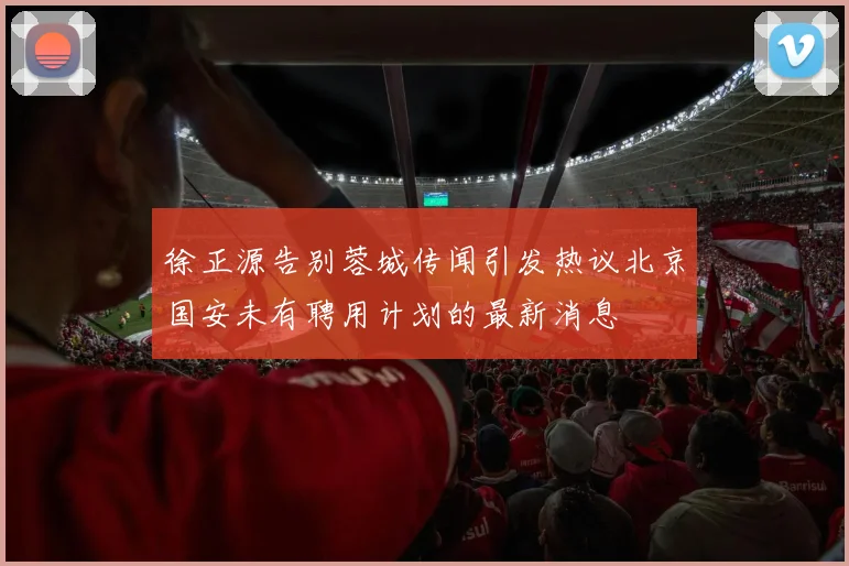 徐正源告别蓉城传闻引发热议北京国安未有聘用计划的最新消息