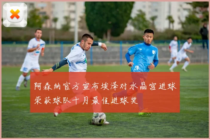 阿森纳官方宣布埃泽对水晶宫进球荣获球队十月最佳进球奖