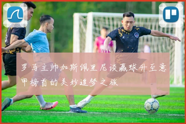 罗马主帅加斯佩里尼谈赢球升至意甲榜首的美妙追梦之旅