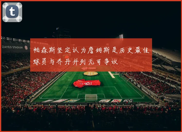 帕森斯坚定认为詹姆斯是历史最佳球员与乔丹并列无可争议