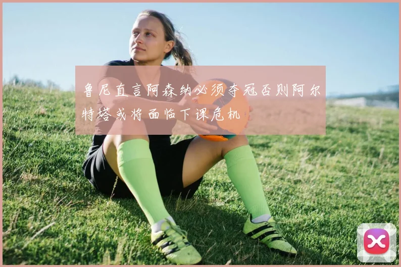 鲁尼直言阿森纳必须夺冠否则阿尔特塔或将面临下课危机