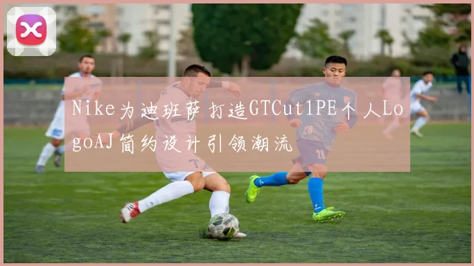 Nike为迪班萨打造GTCut1PE个人LogoAJ简约设计引领潮流