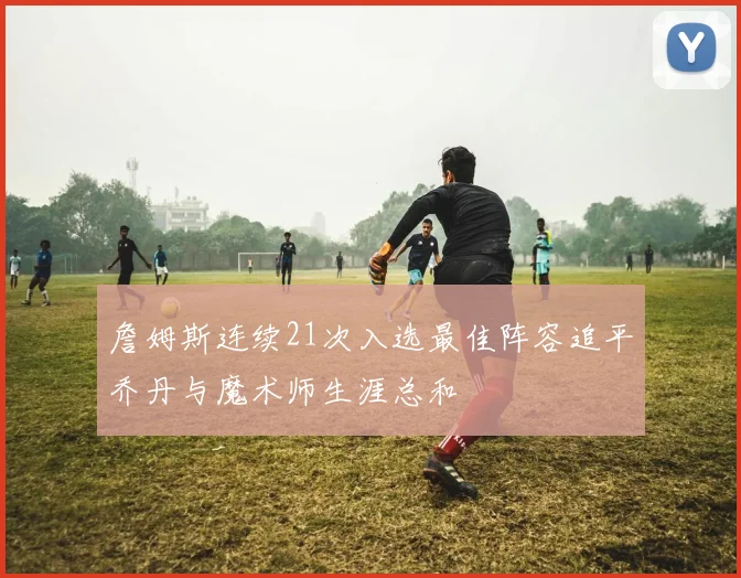 詹姆斯连续21次入选最佳阵容追平乔丹与魔术师生涯总和